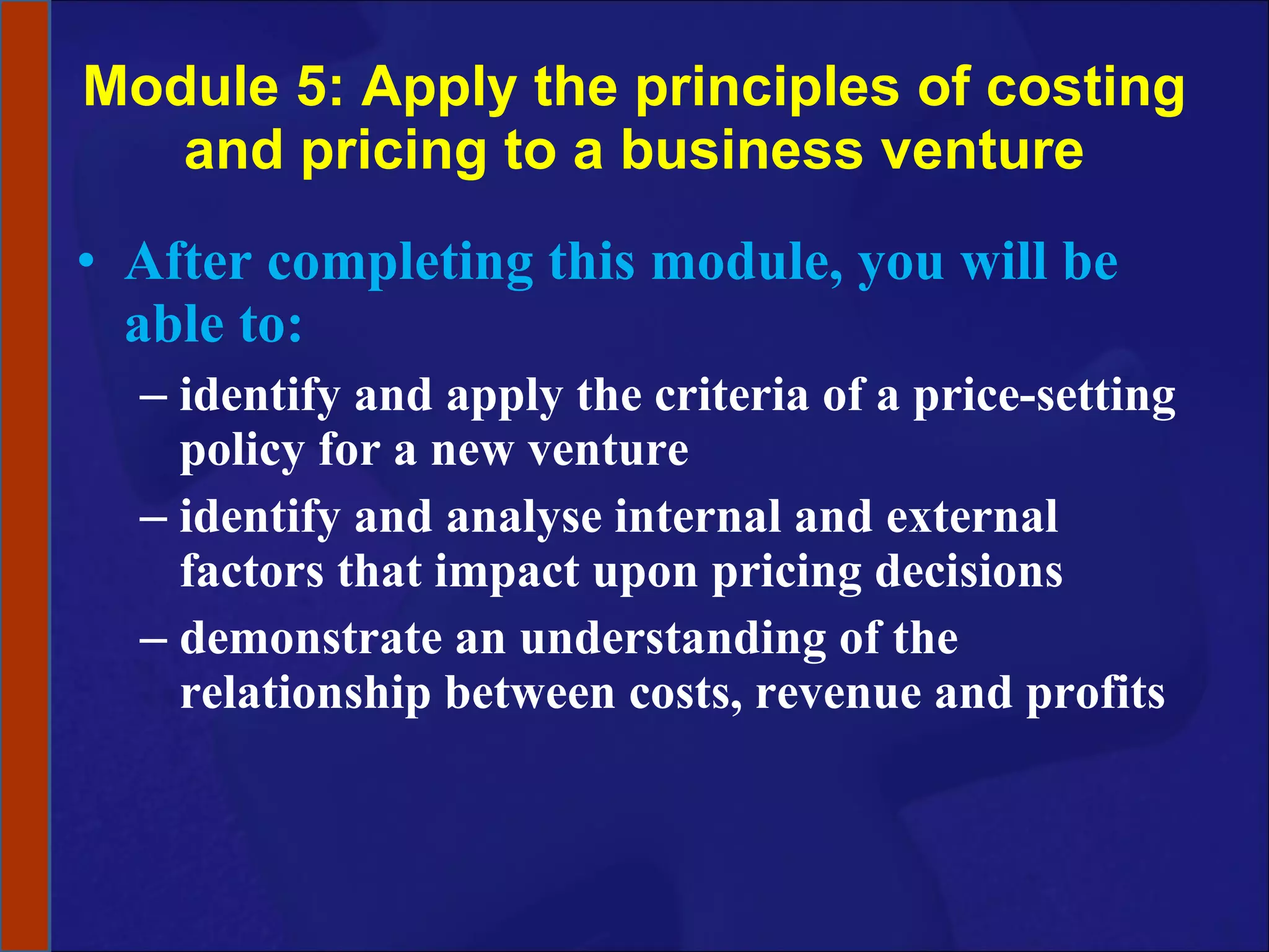 Module 5: Apply the principles of costing and pricing to a business venture After completing this module, you will be able to: identify and apply the criteria of a price-setting policy for a new venture identify and analyse internal and external factors that impact upon pricing decisions demonstrate an understanding of the relationship between costs, revenue and profits 