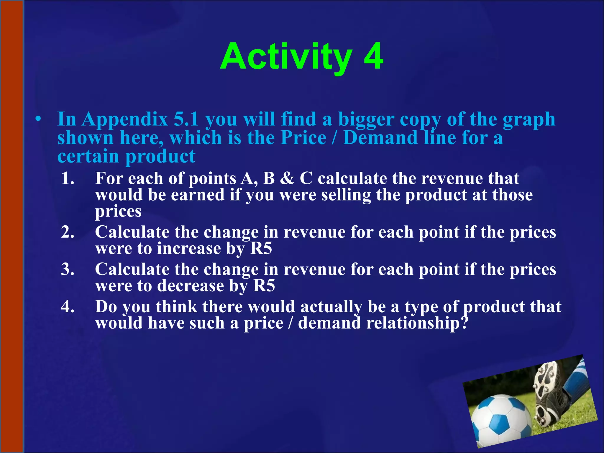Activity 4 In Appendix 5.1 you will find a bigger copy of the graph shown here, which is the Price / Demand line for a certain product For each of points A, B & C calculate the revenue that would be earned if you were selling the product at those prices Calculate the change in revenue for each point if the prices were to increase by R5 Calculate the change in revenue for each point if the prices were to decrease by R5 Do you think there would actually be a type of product that would have such a price / demand relationship?  