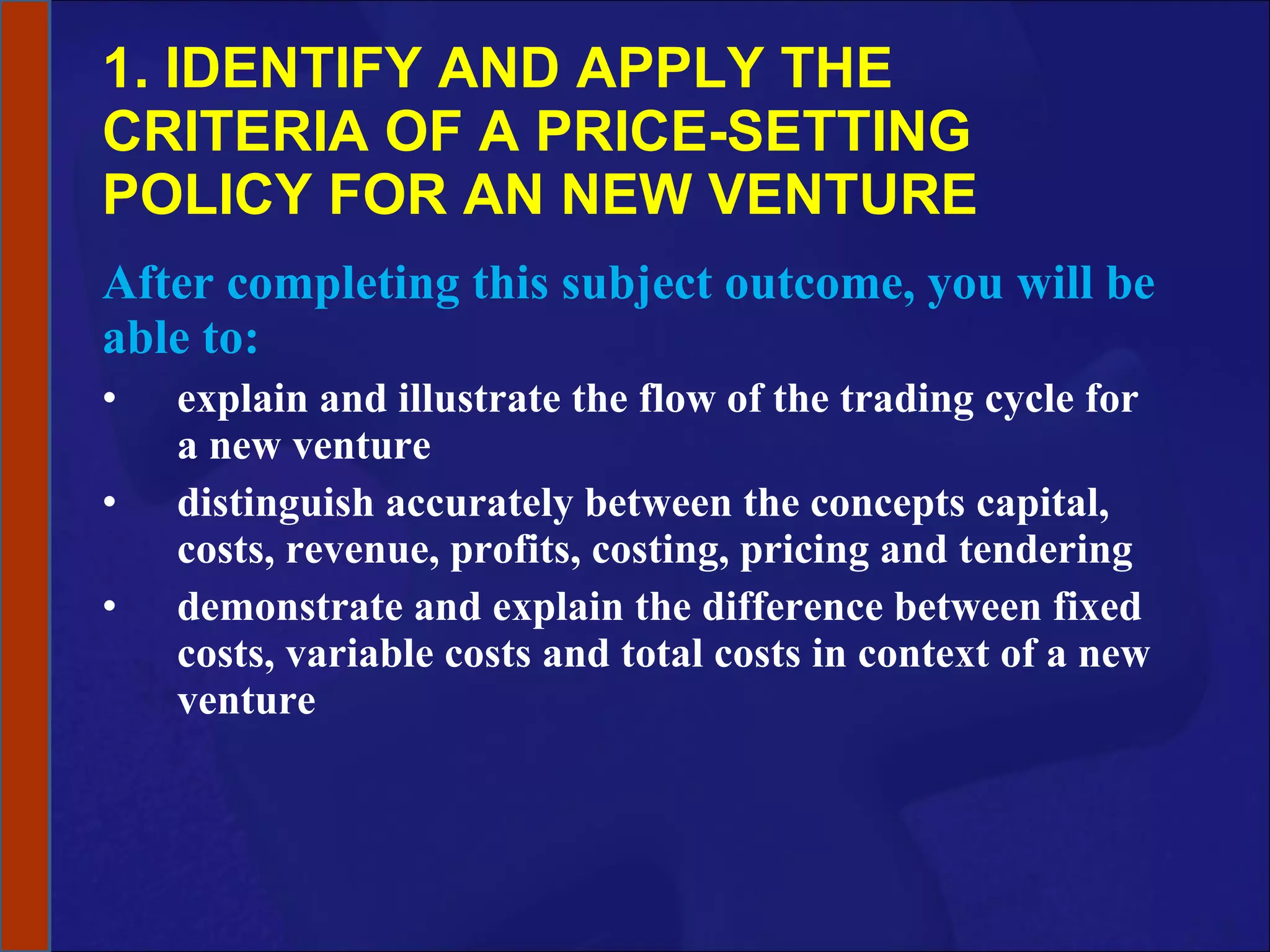 1. IDENTIFY AND APPLY THE CRITERIA OF A PRICE-SETTING POLICY FOR AN NEW VENTURE After completing this subject outcome, you will be able to: explain and illustrate the flow of the trading cycle for a new venture distinguish accurately between the concepts capital, costs, revenue, profits, costing, pricing and tendering demonstrate and explain the difference between fixed costs, variable costs and total costs in context of a new venture 