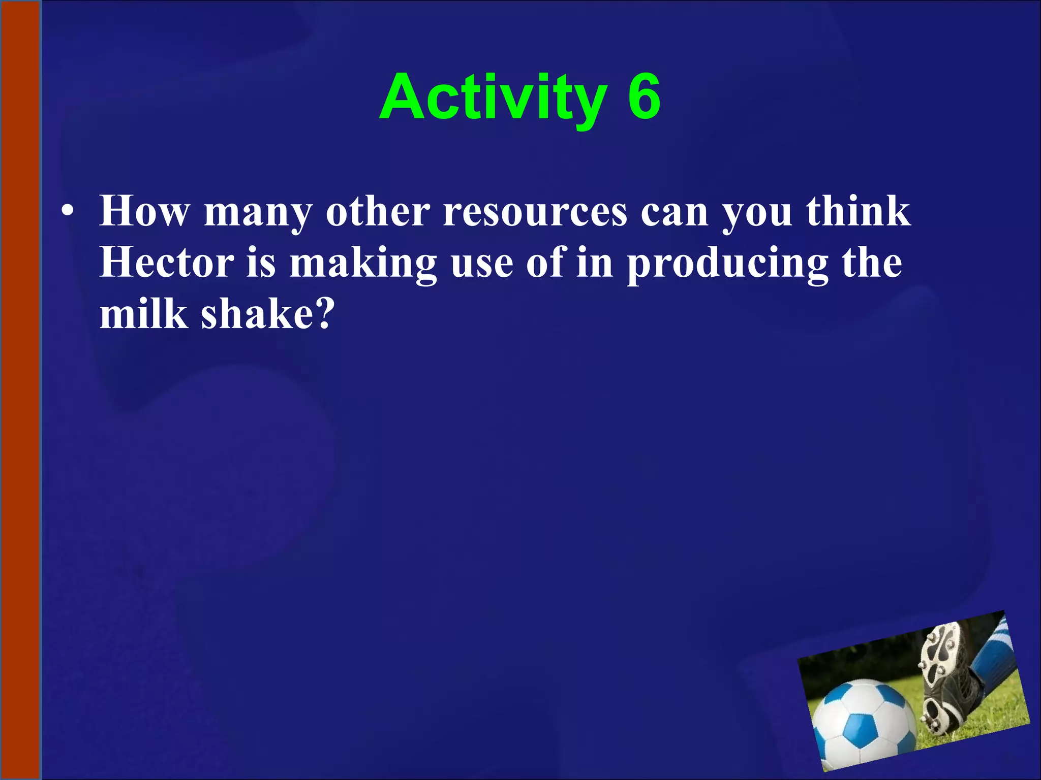 Activity 6 How many other resources can you think Hector is making use of in producing the milk shake? 