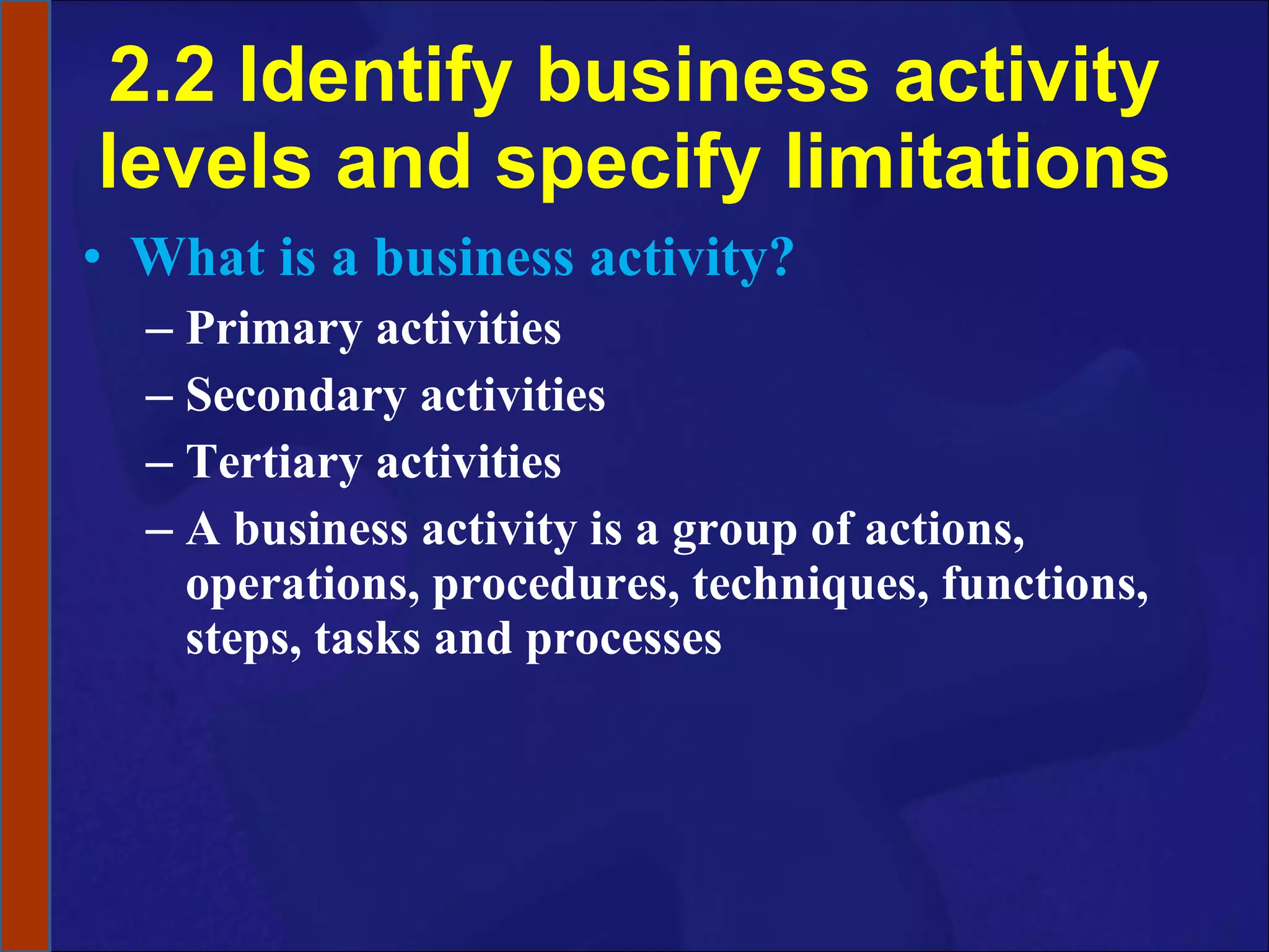 2.2 Identify business activity levels and specify limitations What is a business activity? Primary activities Secondary activities Tertiary activities A business activity is a group of actions, operations, procedures, techniques, functions, steps, tasks and processes 