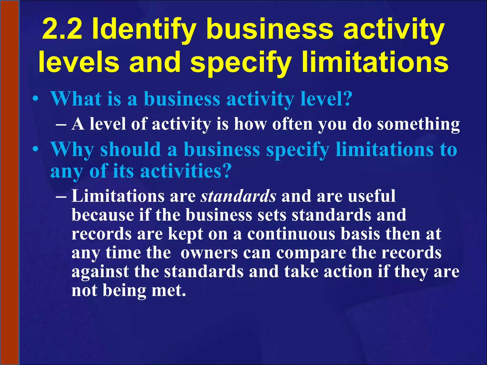 2.2 Identify business activity levels and specify limitations What is a business activity level? A level of activity is how often you do something Why should a business specify limitations to any of its activities? Limitations are  standards  and are useful because if the business sets standards and records are kept on a continuous basis then at any time the  owners can compare the records against the standards and take action if they are not being met.  