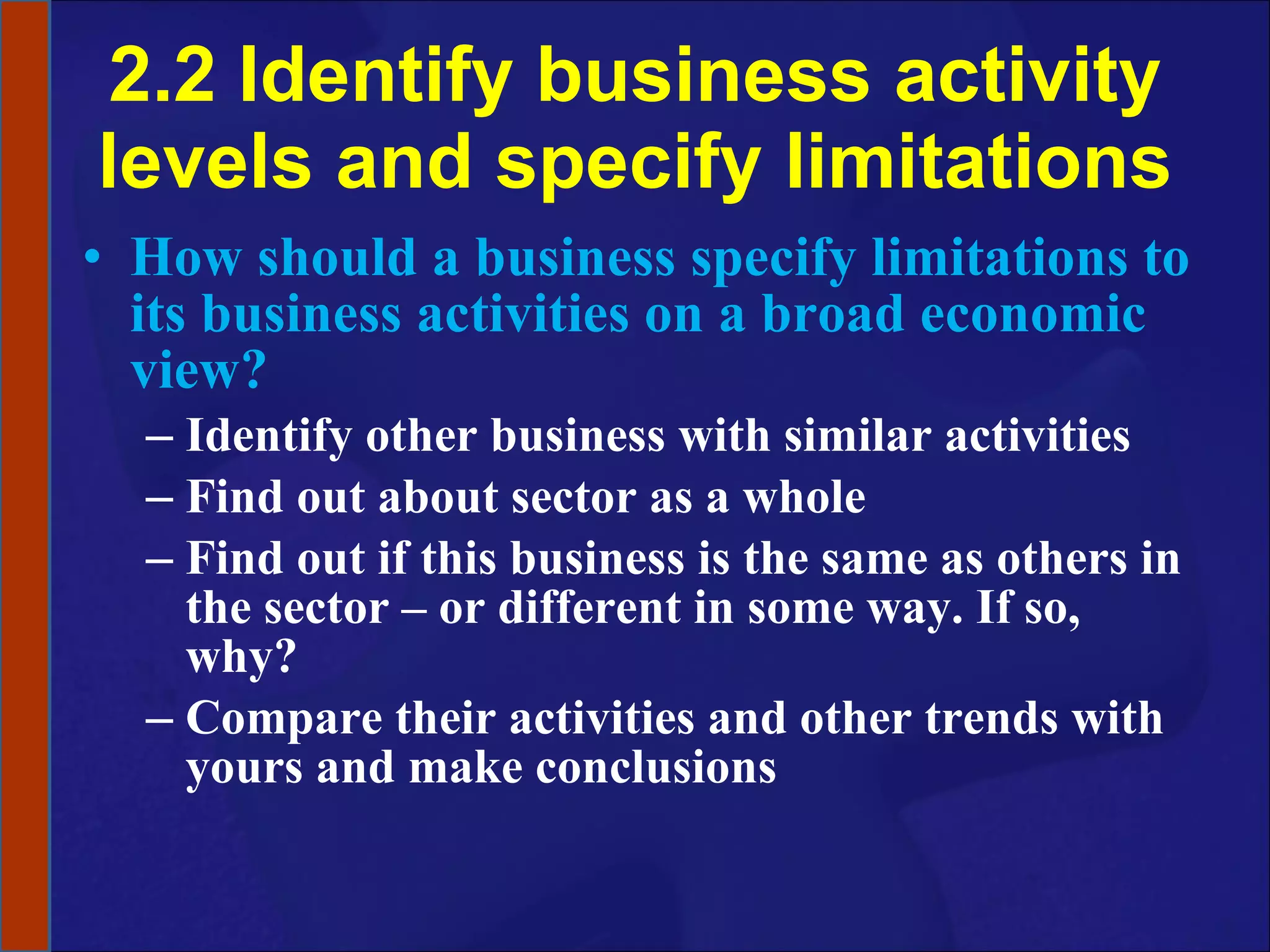 2.2 Identify business activity levels and specify limitations How should a business specify limitations to its business activities on a broad economic view? Identify other business with similar activities Find out about sector as a whole Find out if this business is the same as others in the sector – or different in some way. If so, why? Compare their activities and other trends with yours and make conclusions 