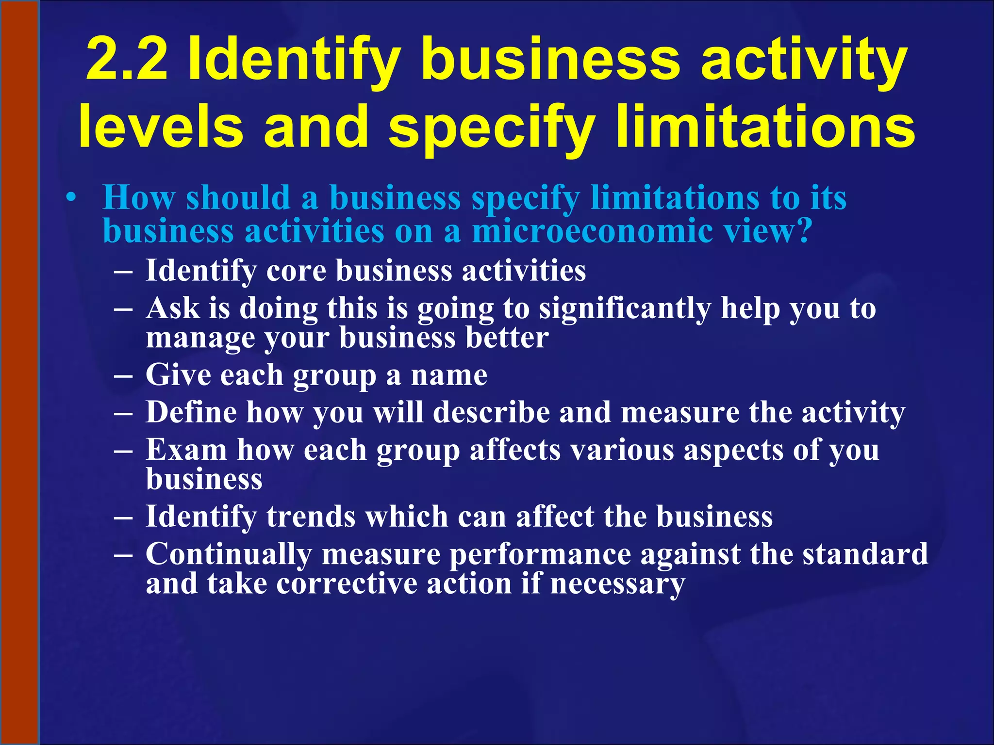 2.2 Identify business activity levels and specify limitations How should a business specify limitations to its business activities on a microeconomic view? Identify core business activities Ask is doing this is going to significantly help you to manage your business better Give each group a name Define how you will describe and measure the activity Exam how each group affects various aspects of you business Identify trends which can affect the business Continually measure performance against the standard and take corrective action if necessary 