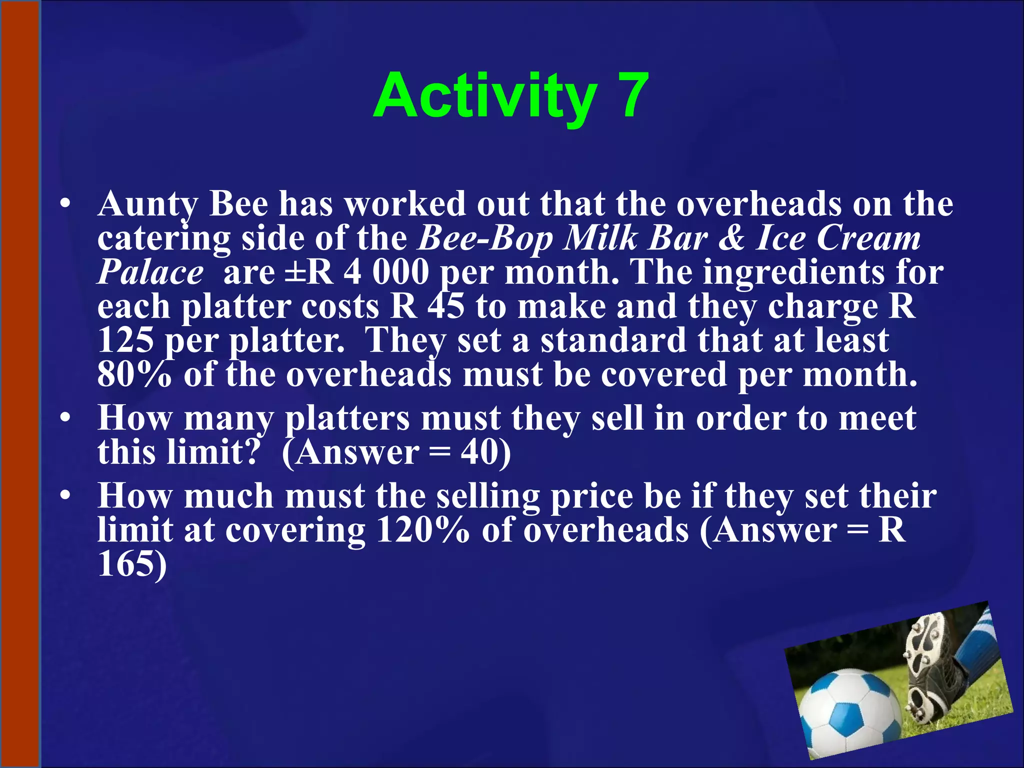Activity 7 Aunty Bee has worked out that the overheads on the catering side of the  Bee-Bop Milk Bar & Ice Cream Palace   are ±R 4 000 per month. The ingredients for each platter costs R 45 to make and they charge R 125 per platter.  They set a standard that at least 80% of the overheads must be covered per month.  How many platters must they sell in order to meet this limit?  (Answer = 40) How much must the selling price be if they set their limit at covering 120% of overheads (Answer = R 165) 