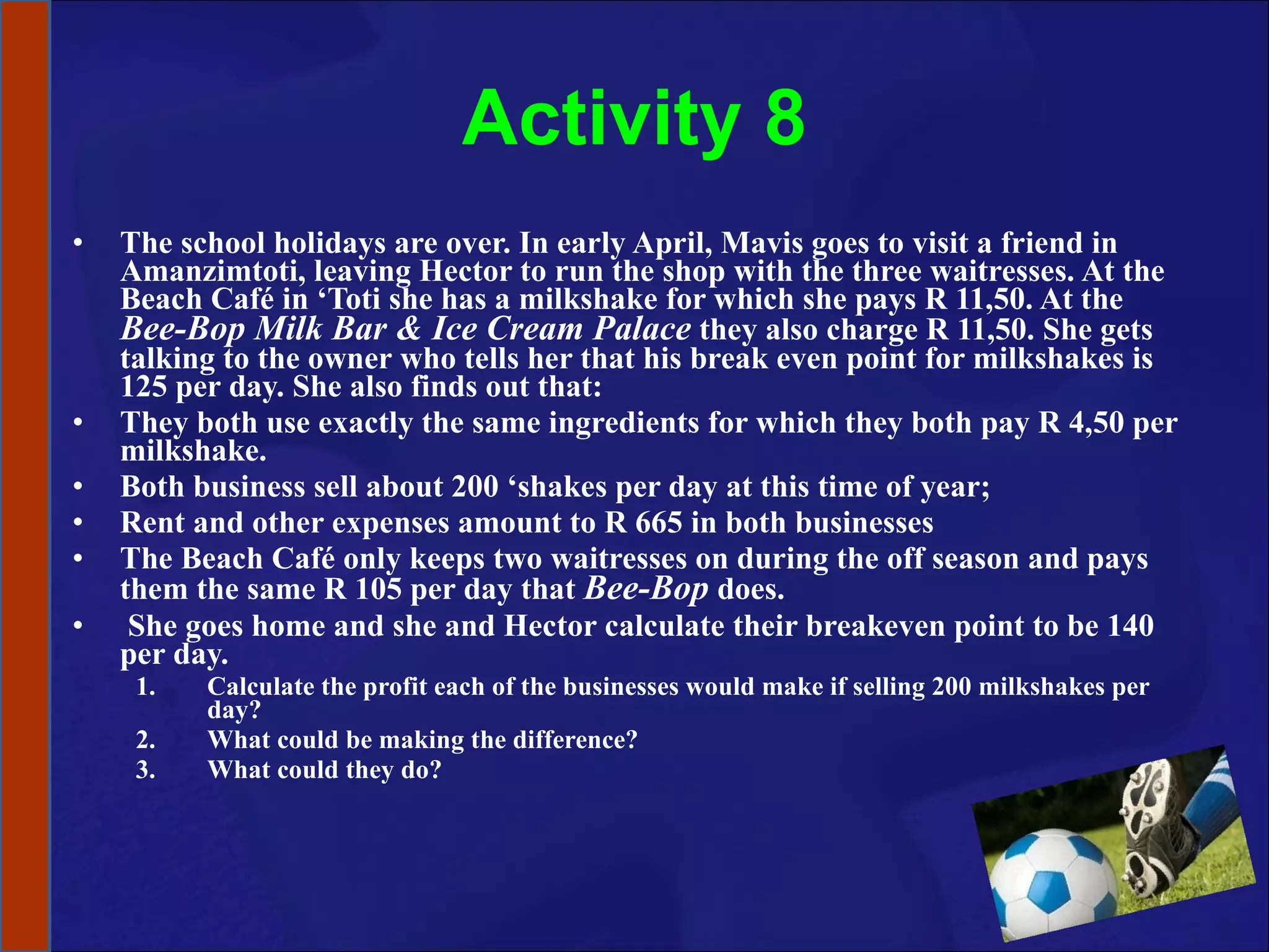 Activity 8 The school holidays are over. In early April, Mavis goes to visit a friend in Amanzimtoti, leaving Hector to run the shop with the three waitresses. At the Beach Café in ‘Toti she has a milkshake for which she pays R 11,50. At the  Bee-Bop Milk Bar & Ice Cream Palace  they also charge R 11,50. She gets talking to the owner who tells her that his break even point for milkshakes is 125 per day. She also finds out that: They both use exactly the same ingredients for which they both pay R 4,50 per milkshake.  Both business sell about 200 ‘shakes per day at this time of year; Rent and other expenses amount to R 665 in both businesses  The Beach Café only keeps two waitresses on during the off season and pays them the same R 105 per day that  Bee-Bop  does. She goes home and she and Hector calculate their breakeven point to be 140 per day.  Calculate the profit each of the businesses would make if selling 200 milkshakes per day? What could be making the difference?  What could they do? 