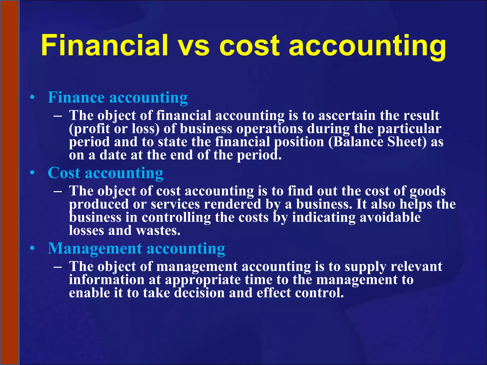 Financial vs cost accounting Finance accounting The object of financial accounting is to ascertain the result (profit or loss) of business operations during the particular period and to state the financial position (Balance Sheet) as on a date at the end of the period. Cost accounting The object of cost accounting is to find out the cost of goods produced or services rendered by a business. It also helps the business in controlling the costs by indicating avoidable losses and wastes.  Management accounting The object of management accounting is to supply relevant information at appropriate time to the management to enable it to take decision and effect control. 