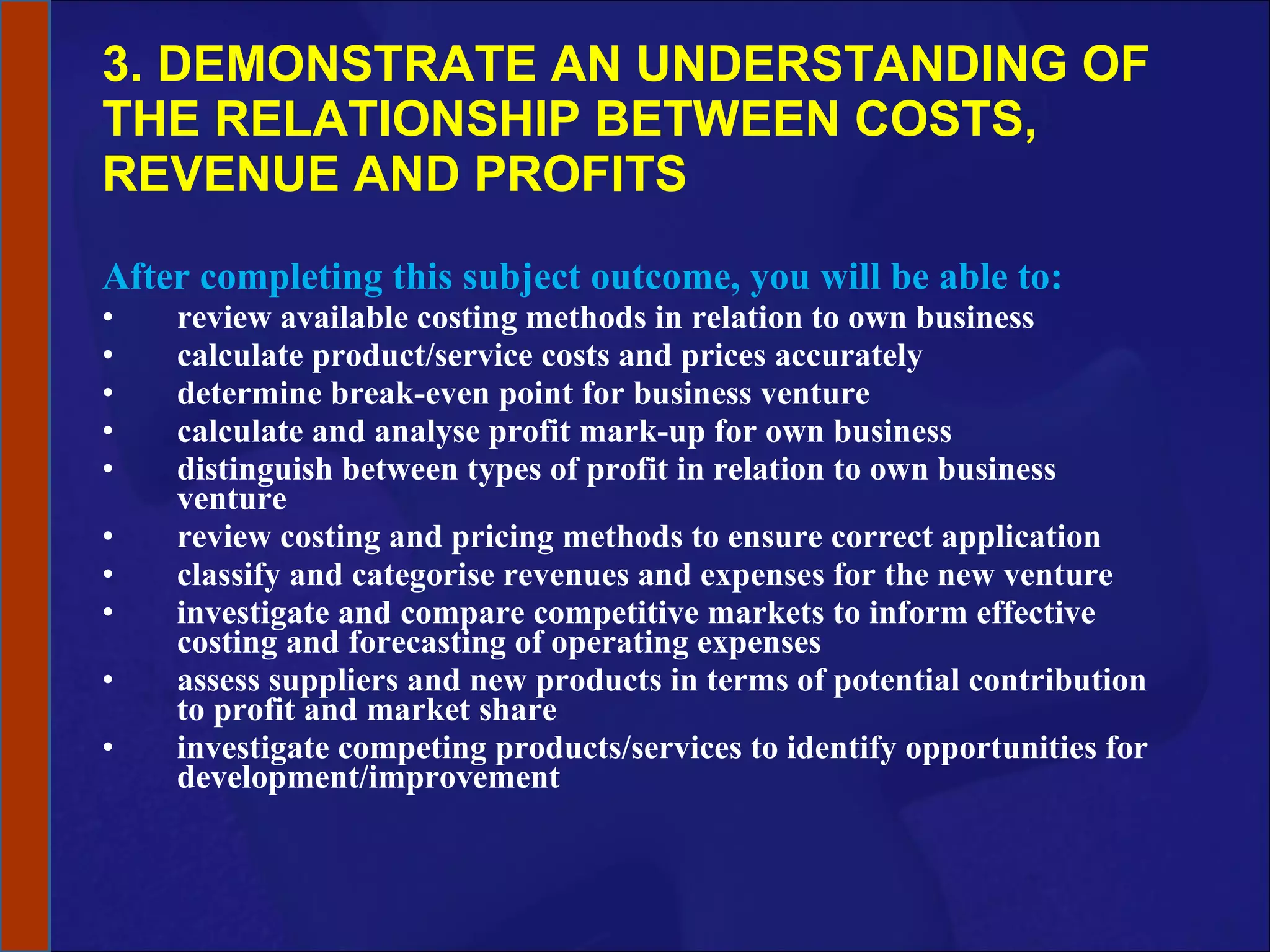 3. DEMONSTRATE AN UNDERSTANDING OF THE RELATIONSHIP BETWEEN COSTS, REVENUE AND PROFITS After completing this subject outcome, you will be able to: review available costing methods in relation to own business calculate product/service costs and prices accurately determine break-even point for business venture calculate and analyse profit mark-up for own business distinguish between types of profit in relation to own business venture review costing and pricing methods to ensure correct application classify and categorise revenues and expenses for the new venture investigate and compare competitive markets to inform effective costing and forecasting of operating expenses assess suppliers and new products in terms of potential contribution to profit and market share investigate competing products/services to identify opportunities for development/improvement 