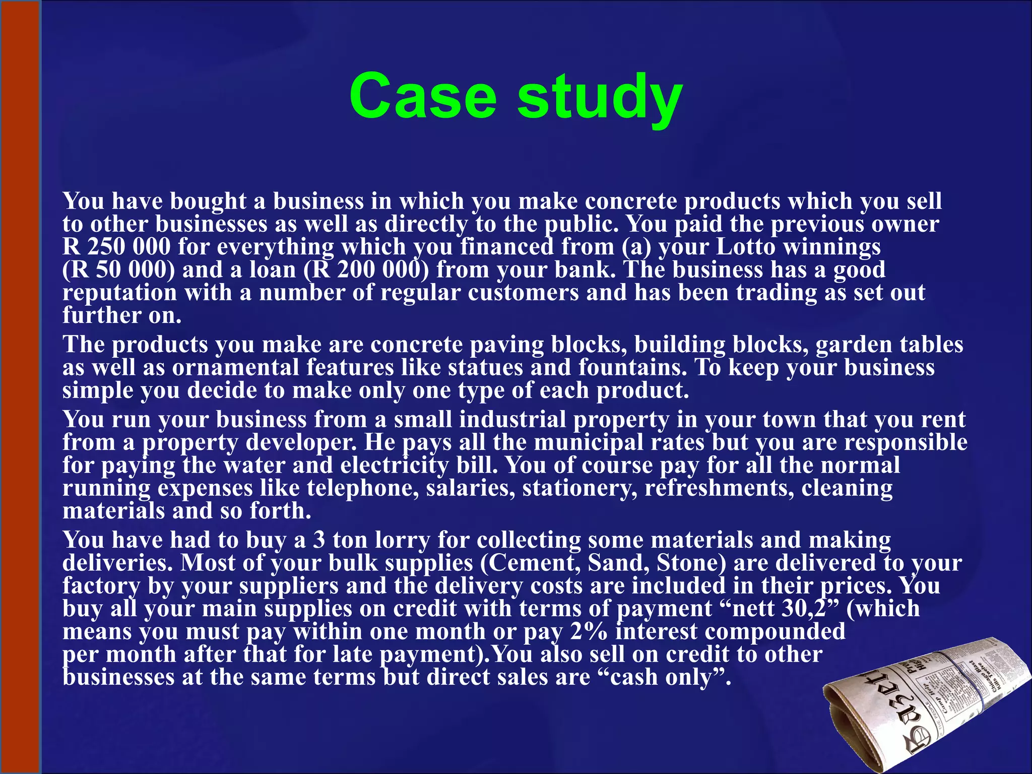 Case study You have bought a business in which you make concrete products which you sell to other businesses as well as directly to the public. You paid the previous owner R 250 000 for everything which you financed from (a) your Lotto winnings (R 50 000) and a loan (R 200 000) from your bank. The business has a good reputation with a number of regular customers and has been trading as set out further on.  The products you make are concrete paving blocks, building blocks, garden tables as well as ornamental features like statues and fountains. To keep your business simple you decide to make only one type of each product.  You run your business from a small industrial property in your town that you rent from a property developer. He pays all the municipal rates but you are responsible for paying the water and electricity bill. You of course pay for all the normal running expenses like telephone, salaries, stationery, refreshments, cleaning materials and so forth.  You have had to buy a 3 ton lorry for collecting some materials and making deliveries. Most of your bulk supplies (Cement, Sand, Stone) are delivered to your factory by your suppliers and the delivery costs are included in their prices. You buy all your main supplies on credit with terms of payment “nett 30,2” (which means you must pay within one month or pay 2% interest compounded  per month after that for late payment).You also sell on credit to other  businesses at the same terms but direct sales are “cash only”.  