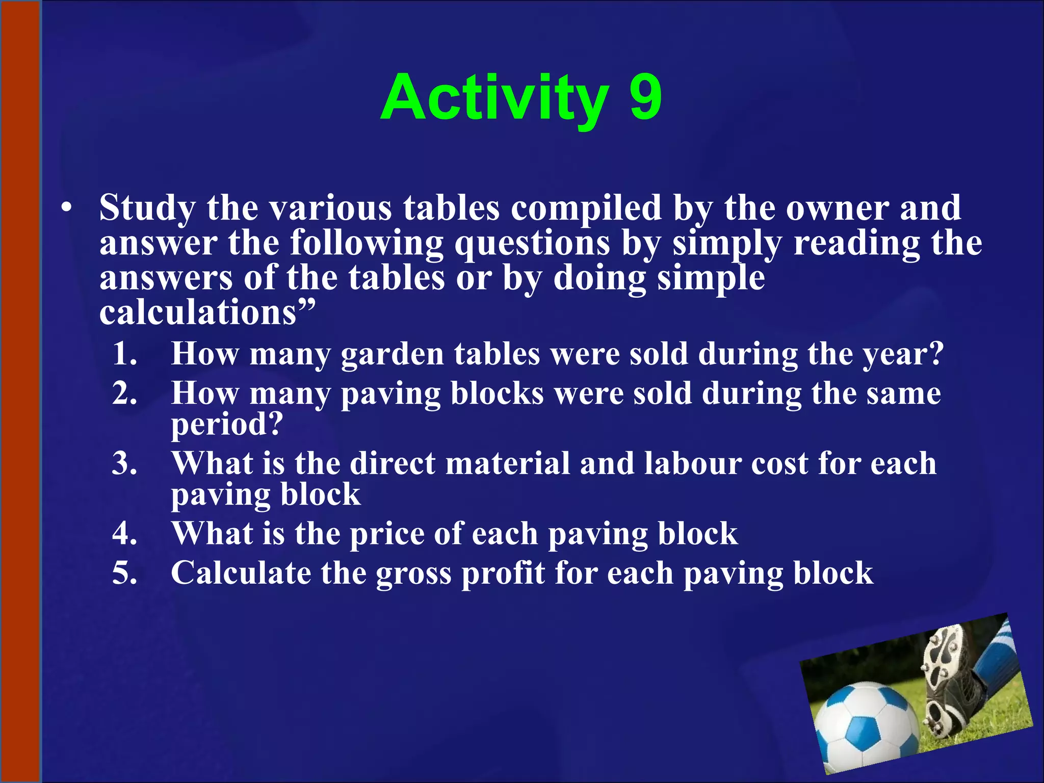 Activity 9 Study the various tables compiled by the owner and answer the following questions by simply reading the answers of the tables or by doing simple calculations” How many garden tables were sold during the year? How many paving blocks were sold during the same period? What is the direct material and labour cost for each paving block What is the price of each paving block Calculate the gross profit for each paving block 