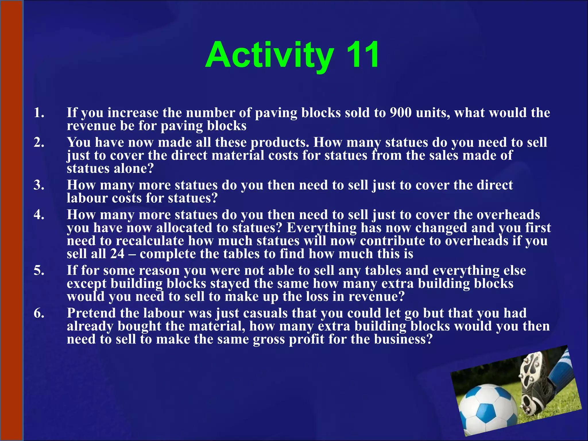 Activity 11 If you increase the number of paving blocks sold to 900 units, what would the revenue be for paving blocks You have now made all these products. How many statues do you need to sell just to cover the direct material costs for statues from the sales made of statues alone? How many more statues do you then need to sell just to cover the direct labour costs for statues? How many more statues do you then need to sell just to cover the overheads you have now allocated to statues? Everything has now changed and you first need to recalculate how much statues will now contribute to overheads if you sell all 24 – complete the tables to find how much this is If for some reason you were not able to sell any tables and everything else except building blocks stayed the same how many extra building blocks would you need to sell to make up the loss in revenue? Pretend the labour was just casuals that you could let go but that you had already bought the material, how many extra building blocks would you then need to sell to make the same gross profit for the business? 
