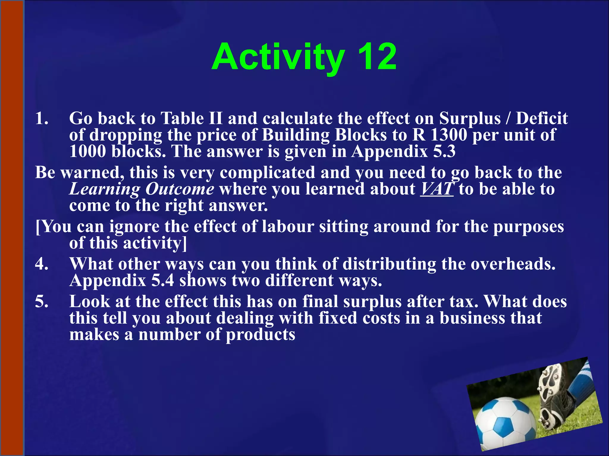 Activity 12 Go back to Table II and calculate the effect on Surplus / Deficit of dropping the price of Building Blocks to R 1300 per unit of 1000 blocks. The answer is given in Appendix 5.3 Be warned, this is very complicated and you need to go back to the  Learning Outcome  where you learned about  VAT  to be able to come to the right answer.  [You can ignore the effect of labour sitting around for the purposes of this activity] What other ways can you think of distributing the overheads. Appendix 5.4 shows two different ways.  Look at the effect this has on final surplus after tax. What does this tell you about dealing with fixed costs in a business that makes a number of products  
