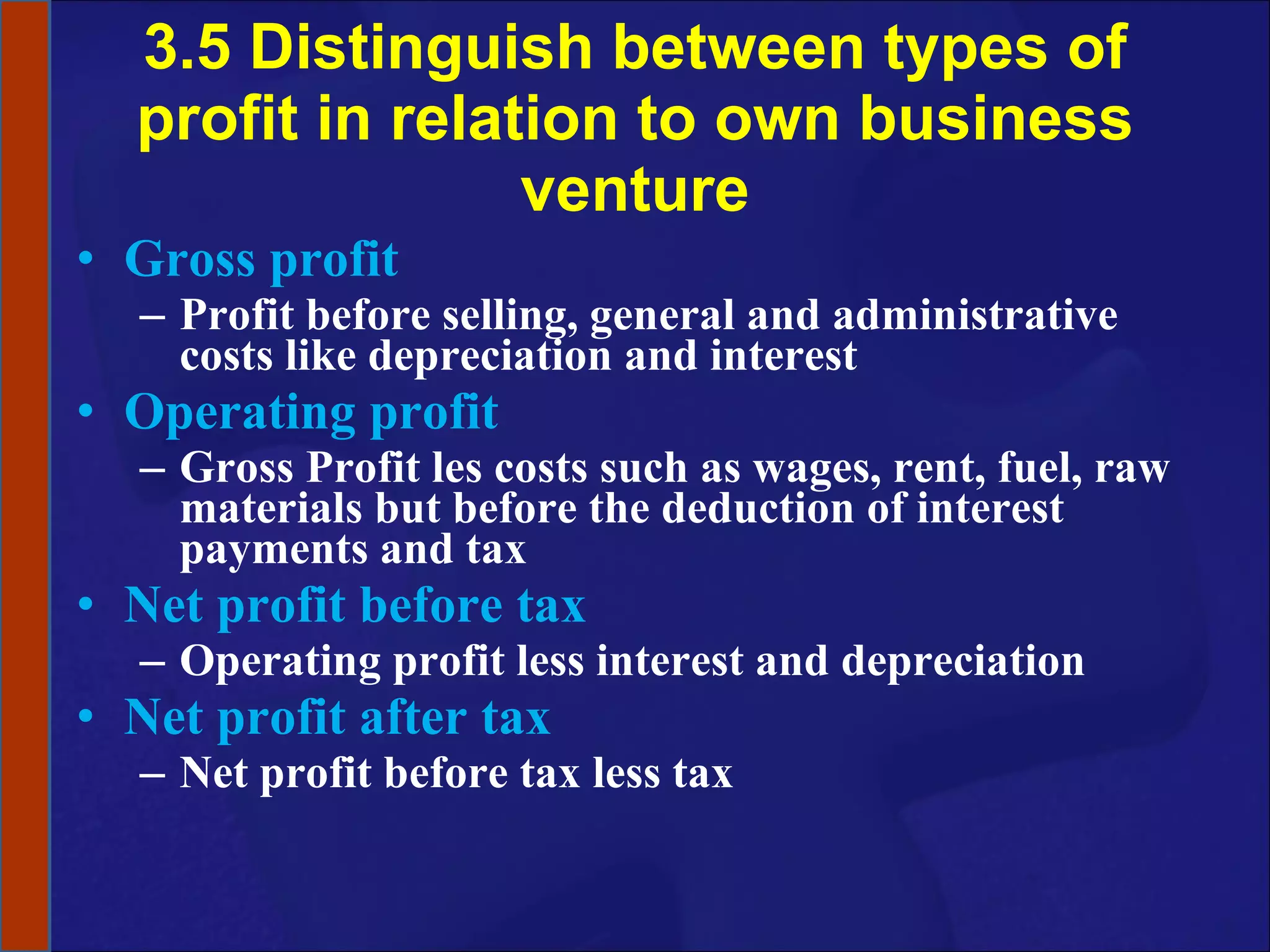 3.5 Distinguish between types of profit in relation to own business venture Gross profit Profit before selling, general and administrative costs like depreciation and interest Operating profit Gross Profit les costs such as wages, rent, fuel, raw materials but before the deduction of interest payments and tax Net profit before tax Operating profit less interest and depreciation Net profit after tax Net profit before tax less tax 