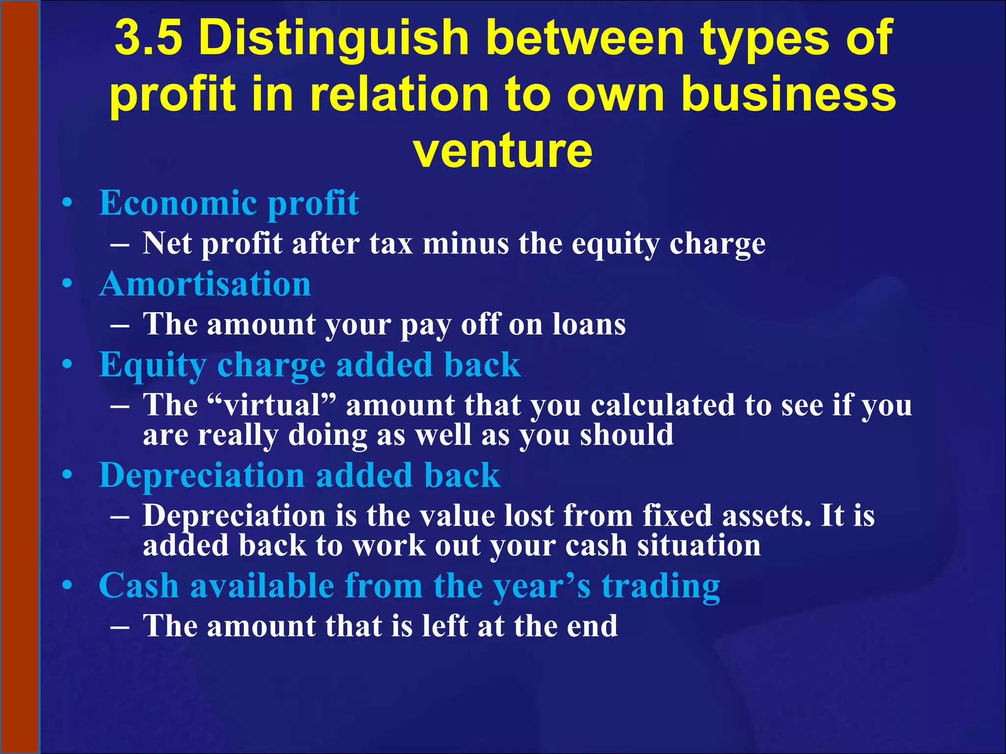3.5 Distinguish between types of profit in relation to own business venture Economic profit Net profit after tax minus the equity charge Amortisation The amount your pay off on loans Equity charge added back The “virtual” amount that you calculated to see if you are really doing as well as you should Depreciation added back Depreciation is the value lost from fixed assets. It is added back to work out your cash situation Cash available from the year’s trading The amount that is left at the end 