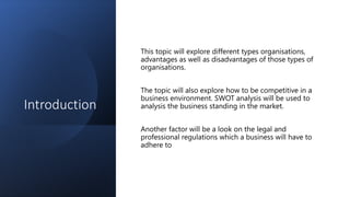 Introduction
This topic will explore different types organisations,
advantages as well as disadvantages of those types of
organisations.
The topic will also explore how to be competitive in a
business environment. SWOT analysis will be used to
analysis the business standing in the market.
Another factor will be a look on the legal and
professional regulations which a business will have to
adhere to
 