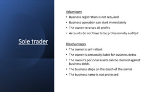 Sole trader
Advantages
• Business registration is not required
• Business operation can start immediately
• The owner receives all profits
• Accounts do not have to be professionally audited
Disadvantages
• The owner is self-reliant
• The owner is personally liable for business debts
• The owner’s personal assets can be claimed against
business debts
• The business stops on the death of the owner
• The business name is not protected
 