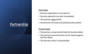 Partnership
Advantages
• Business registration is not required
• Business operation can start immediately
• The partners share profits
• Accounts do not have to be professionally audited
Disadvantages
• The partners are personally liable for business debts
• The partners’ personal assets can be claimed against
business debts
• The business name is not protected
 