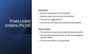 Private Limited
company (Pty Ltd)
Advantages
• Business registration is not required
• Business operation can start immediately
• The partners share profits
• Accounts do not have to be professionally audited
Disadvantages
• The partners are personally liable for business debts
• The partners’ personal assets can be claimed against
business debts
• The business name is not protected
 