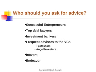 Copyright (c) 2003 Ziya G. Boyacigiller
Who should you ask for advice?
•Successful Entrepreneurs
•Top deal lawyers
•Investment bankers
•Frequent advisors to the VCs
- Professors
- Angel Investors
•Inovent
•Endeavor
 