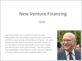 New Venture Financing
2003
This presentation was created and given by Ziya
Boyacigiller who was leading Angel Investor and a loved
mentor to many young entrepreneurs in Turkey. We have
shared it on the web for everyone’s benefit. It is free to
use but please cite Ziya Boyacigiller as the source when
you use any part of this presentation. For more about
Ziya Boyacigiller’s contributions to the start-up Ecosystem
of Turkey, please go to www.ziyaboyacigiller.com
 