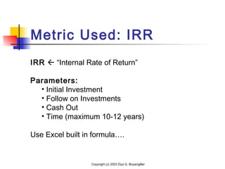 Metric Used: IRR
Copyright (c) 2003 Ziya G. Boyacigiller
IRR  “Internal Rate of Return”
Parameters:
• Initial Investment
• Follow on Investments
• Cash Out
• Time (maximum 10-12 years)
Use Excel built in formula….
 