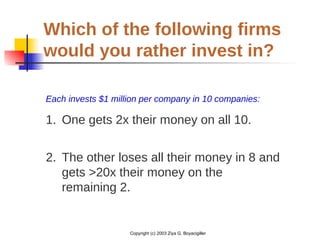 Copyright (c) 2003 Ziya G. Boyacigiller
Which of the following firms
would you rather invest in?
Each invests $1 million per company in 10 companies:
1. One gets 2x their money on all 10.
2. The other loses all their money in 8 and
gets >20x their money on the
remaining 2.
 