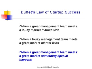 Copyright (c) 2003 Ziya G. Boyacigiller
Buffet’s Law of Startup Success
•When a great management team meets
a lousy market market wins
•When a lousy management team meets
a great market market wins
•When a great management team meets
a great market something special
happens
 
