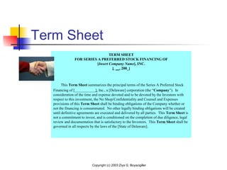 Copyright (c) 2003 Ziya G. Boyacigiller
Term Sheet
TERM SHEET
FOR SERIES A PREFERRED STOCK FINANCING OF
[Insert Company Name], INC.
[ __, 200_]
 
    This Term Sheet summarizes the principal terms of the Series A Preferred Stock 
Financing of [___________], Inc., a [Delaware] corporation (the “Company”).  In 
consideration of the time and expense devoted and to be devoted by the Investors with 
respect to this investment, the No Shop/Confidentiality and Counsel and Expenses 
provisions of this Term Sheet shall be binding obligations of the Company whether or 
not the financing is consummated.  No other legally binding obligations will be created 
until definitive agreements are executed and delivered by all parties.  This Term Sheet is 
not a commitment to invest, and is conditioned on the completion of due diligence, legal 
review and documentation that is satisfactory to the Investors.  This Term Sheet shall be 
governed in all respects by the laws of the [State of Delaware]. 
 
