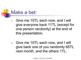 Make a bet:
1. Give me 10TL each now, and I will
give everyone back 11TL (except for
one person randomly) at the end of
this presentation.
2. Give me 10TL each now, and I will
give back one of you randomly 65TL
next month, and the others 1TL.
Copyright (c) 2003 Ziya G. Boyacigiller
 