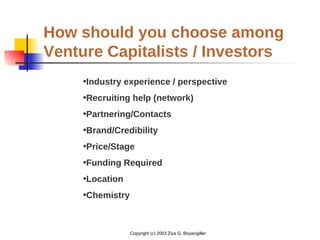 Copyright (c) 2003 Ziya G. Boyacigiller
How should you choose among
Venture Capitalists / Investors
•Industry experience / perspective
•Recruiting help (network)
•Partnering/Contacts
•Brand/Credibility
•Price/Stage
•Funding Required
•Location
•Chemistry
 
