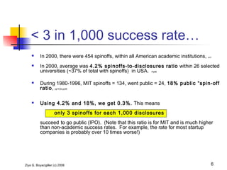 Ziya G. Boyacigiller (c) 2008 6
 In 2000, there were 454 spinoffs, within all American academic institutions, pp57
 In 2000, average was 4.2% spinoffs-to-disclosures ratio within 26 selected
universities (~37% of total with spinoffs) in USA. Pp68
 During 1980-1996, MIT spinoffs = 134, went public = 24, 18% public “spin-off
ratio, pp19 & pp30
 Using 4.2% and 18%, we get 0.3%. This means
only 3 spinoffs for each 1,000 disclosures
succeed to go public (IPO). (Note that this ratio is for MIT and is much higher
than non-academic success rates. For example, the rate for most startup
companies is probably over 10 times worse!)
< 3 in 1,000 success rate…
 