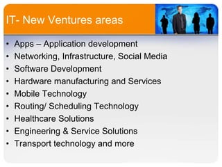 IT- New Ventures areas
•
•
•
•
•
•
•
•
•

Apps – Application development
Networking, Infrastructure, Social Media
Software Development
Hardware manufacturing and Services
Mobile Technology
Routing/ Scheduling Technology
Healthcare Solutions
Engineering & Service Solutions
Transport technology and more

 