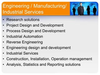 Engineering / Manufacturing/
Industrial Services
•
•
•
•
•
•
•
•
•

Research solutions
Project Design and Development
Process Design and Development
Industrial Automation
Reverse Engineering
Engineering design and development
Industrial Services
Construction, Installation, Operation management
Analysis, Statistics and Reporting solutions

 