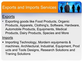 Exports and Imports Services
Exports
• Exporting goods like Food Products, Organic
Products, Apparels, Clothing's, Software, Hardware,
Automobile Products, Equipments, Medical
Products, Dairy Products, Species and More
Imports
 Importing Technology, Mordern equipments &
machines, Architectural, Industrial, Equipment, Prod
ucts and Tools Designs, Research Solutions and
Traning Solutions

 
