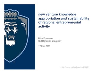 new venture knowledge
appropriation and sustainability
of regional entrepreneurial
activity


Mike Provance
Old Dominion University

17 Feb 2011




                      © Mike Provance and Elias Carayannis, 2010-2011
 
