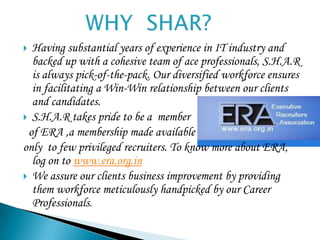  Having substantial years of experience in IT industry and
  backed up with a cohesive team of ace professionals, S.H.A.R
  is always pick-of-the-pack. Our diversified workforce ensures
  in facilitating a Win-Win relationship between our clients
  and candidates.
 S.H.A.R takes pride to be a member
 of ERA ,a membership made available
only to few privileged recruiters. To know more about ERA,
  log on to www.era.org.in
 We assure our clients business improvement by providing
  them workforce meticulously handpicked by our Career
  Professionals.
 