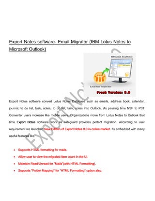 Export Notes software- Email Migrator (IBM Lotus Notes to
Microsoft Outlook)




Export Notes software convert Lotus Notes Database such as emails, address book, calendar,

journal, to do list, task, notes, to do list, task, notes into Outlook. As passing time NSF to PST

Converter users increase like mobile users. Organizations move from Lotus Notes to Outlook that

time Export Notes software work as safeguard provides perfect migration. According to user

requirement we launched New Edition of Export Notes 9.0 in online market. Its embedded with many

useful features like



       Supports HTML formatting for mails.

       Allow user to view the migrated item count in the UI.

       Maintain Read/Unread for "Mails"(with HTML Formatting).

       Supports "Folder Mapping" for “HTML Formatting" option also.
 