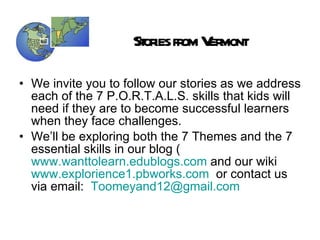 Stories from Vermont We invite you to follow our stories as we address each of the 7 P.O.R.T.A.L.S. skills that kids will need if they are to become successful learners when they face challenges. We’ll be exploring both the 7 Themes and the 7 essential skills in our blog ( www.wanttolearn.edublogs.com  and our wiki  www.explorience1.pbworks.com   or contact us via email:  [email_address]   