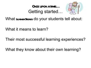 Once upon a time… Getting started… What  Learner Stories  do your students tell about: What it means to learn? Their most successful learning experiences? What they know about their own learning? 