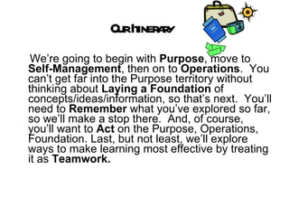 Our Itinerary  We’re going to begin with  Purpose , move to  Self-Management , then on to  Operations .  You can’t get far into the Purpose territory without thinking about  Laying a Foundation  of concepts/ideas/information, so that’s next.  You’ll need to  Remember  what you’ve explored so far, so we’ll make a stop there.  And, of course, you’ll want to  Act  on the Purpose, Operations, Foundation. Last, but not least, we’ll explore ways to make learning most effective by treating it as  Teamwork.  