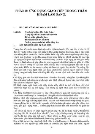 PHẦN B: ỨNG DỤNG GIAO TIẾP TRONG THĂM 
KHÁM LÂM SÀNG. 
I. ĐẦU TƯ KỸ NĂNG NGAY LÚC ĐẦU. 
Lợi ích: Tạo bầu không khí thân thiện 
Tăng độ chính xác của chẩn đoán 
Bệnh nhân giảm lo lắng 
Hiệu quả điều trị tốt hơn 
Sự hài lòng của bệnh nhân tăng lên 
1. Xây dựng mối quan hệ thiện cảm. 
Trong thực tế có rất nhiều bệnh nhân khi bị bệnh họ chỉ đến một bác sĩ nào đó để 
điều trị và chỉ có bác sĩ đó mới điều trị khỏi, mặc dầu toa thuốc của bác sĩ này hoàn 
toàn không khác toa thuốc của bác sĩ kia. Ðiều này phần nào cũng chứng minh được 
yếu tố tâm lý đóng vai trò khá quan trọng trong điều trị. Chính vì điều đó mà việc 
tạo dựng mối quan hệ tốt đẹp, tạo bầu không khí thân thiện ngay từ đầu giữa thầy 
thuốc và bênh nhân sẽ góp phần to lớn vào quá trình thăm khám và chữa trị. Đặc 
biệt là các đối tượng rối loạn tâm thần, vì điều này sẽ tác động mạnh đến tâm lý của 
bệnh nhân, khiến họ tin tưởng và cộng tác hơn với người thầy thuốc. Từ những đặc 
điểm tâm sinh lý của bệnh nhân tâm thần, khi tiếp xúc với họ, người cán bộ y tế nói 
chung và người thầy thuốc nói riêng, khi tiếp xúc với bệnh nhân tâm thần nên chuẩn 
bị: 
Chủ động giới bản thân với bệnh nhân, chào hỏi thân mật, nồng ấm. Tạo không khí 
thân mật.cảm kích,cảm ơn sự chờ đợi của bệnh nhân.và thông báo cho bệnh nhân 
mục đích của việc hỏi bệnh. 
Để bệnh nhân ngồi thoải mái, thầy thuốc điều chỉnh tư thế phù hợp với bệnh 
nhân.biểu hiện thái độ tôn trọng, cảm thông để bệnh nhân cảm thấy yên tâm tin 
tưởng. 
Chủ động hỏi thăm bệnh nhân vài câu về bản thân, về gia đình mà không phải về y 
khoa nhằm tạo không khí thân mật và cảm giác thoải mái cho bệnh nhân 
Khi hỏi bệnh nên sử dụng ngôn ngữ để hiểu, thân mật, kiểm soát giọng nói và nhịp 
điệu cho phù hợp với từng bệnh nhân. Vd: đối với bệnh nhân hoang tưởng, ảo giác: 
cần có những lời lẻ dứt khoát, còn đối với bện nhân trầm cảm: cần nhẹ nhàng tìm 
hiểu, gần gũi, động viên... Nhằm giúp bệnh nhân trấn tĩnh tinh thần và giảm lo 
lắng... 
Tìm cơ hội để bày tỏ lời khen ngợi:"Cảm ơn ông / bà đã mô tả rõ ràng "," tôi rất vui 
rằng ông / bà đã xác định được vấn đề ", "qua cuộc nói chuyện này tôi thấy rằng hẳn 
ông/ bà là một công dân tích cực". Nhằm khích lệ, động viên và tạo lòng tin cho 
bệnh nhân giúp bệnh nhân hợp tác hơn trong quá trình điều trị. 
Hơn ai hết, sự hợp tác của chính bệnh nhân là chìa khoá quyết định đến kết quả điều 
trị bệnh. Vì thế, ngoài việc chẩn đoán và kê thuốc cho bệnh nhân tâm thần, người 
10 
 