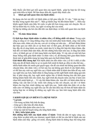 thầy thuốc cần khơi gợi mối quan tâm của người bệnh, giúp họ hợp tác tổt trong 
quá trình điều trị bệnh. Để làm được điều đó, người thầy thuốc cần: 
2. Khơi gợi mối quan tâm của bệnh nhân: 
Sử dụng câu hỏi mở đối với bệnh nhân có thể giao tiếp tốt. Vì vậy: " hiện tại ông / 
bà thấy trong người thêa nào?", "điều gì khiến ông/ bà đến khám bệnh "... Điều này 
khiến người bệnh cảm thấy lôi cuốn và gắn kết hơn trong cuộc nói chuyện. Họ có 
thể tự nhiên bày tỏ ý kiến, suy nghì và mong đợi của mình. 
Và lặp lại những câu hỏi cho đến khi xác định được và hiểu mối quan tâm của bệnh 
nhân. 
3. Tổ chức thăm khám 
Có lịch hẹn được bệnh nhân và nhân viên y tế thống nhất với nhau: Trong cuộc 
sống ai cũng có vô vàng những công việc mà mình phải hoàn thành, công việc kiếm 
tiền mưu sinh, chăm sóc cha mẹ, con cái và trông coi nhà cửa…. để buổi thăm khám 
đạt hiệu quả cao nhất cần có sự thoải mái về thời gian, để bệnh nhân có thể trình 
bày đầy đủ rõ ràng bệnh của mình, tránh tâm lý lo lắng hồi hộp khi thăm khám, đặc 
biệt đối với bệnh nhân tâm thần, đôi khi những biểu hiện nôn nao, lo lắng làm nhân 
viên y tế đánh giá sai về tình trạng bệnh của bệnh nhân. Vì vậy nên có một lịch hẹn 
được thống nhất giữa bệnh nhân và nhân viên y tế, để khoảng thời gian thăm khám 
thoải mái sẽ góp phần mang lại tang hiệu quả của buổi khám bệnh. 
Giải thích điều mong đợi: Khi bệnh nhân tìm đến nhân viên y tế thì ít nhất có dấu 
hiệu nào đó để bệnh nhân lo sợ và muốn biết mình bị bệnh gì, điều trị như thế nào… 
nhiều bệnh nhân chi muốn giải quyết ngay vấn đề của mình mà không quan tâm đến 
chuyện khác, khi nhân viên y tế hỏi này kia mà không giải thích rõ cho bệnh nhân, 
có thể làm nảy sinh suy nghĩ tiêu cực ở bệnh nhân nhất là bệnh tâm thần dễ nảy sinh 
suy nghĩ tiêu cực hơn, bệnh nhân lo lắng hoảng sợ khi nghĩ bệnh mình nặng quá nên 
bác sĩ phải dong dài, hay nghĩ mình nghèo bác sĩ khinh thường kéo dài thời gian 
không khám bệnh liền cho mình, hay nghĩ trình độ chuyên môn của bác sĩ kém nên 
chưa biết mình bệnh gì…. Vì vậy khi thăm khám cần trao đổi với bệnh nhân thứ tự 
những việc cần làm (ví dụ: trước tiên chúng ta hãy nói chuyện, sao đó t sẽ thăm 
khám cho ông bà), tránh những suy nghĩ tiêu cực, bệnh nhân tâm thần với cơ địa 
mẫn cảm với những suy nghĩ tiêu cực thì cần làm điều này tốt hơn để bệnh nhân tin 
tưởng hợp tác và không bị những suy nghĩ tiêu cực làm tình trạng bệnh diễn tiến 
xấu hơn. 
II.KHƠI GỢI QUAN ĐIỂM CỦA BỆNH NHÂN 
* Lợi ích: 
- Tôn trọng sự khác biệt tính đa dạng. 
- Giúp gợi ý dấu hiệu để chẩn đoán. 
- Cải thiện chẩn đoán trầm cảm lo âu. 
- Giúp tạo một kế hoạch riêng cho từng bệnh nhân. 
1. Hỏi ý kiến bệnh nhân 
Hỏi những hiểu biết của bệnh nhân về bệnh: Trình độ dân trí ngày càng cao, 
cộng thêm sự phát triển của internet, người bệnh có thể tra cứu bất kì bệnh nào mà 
bệnh nhân cảm thấy giống với mình, nhưng bệnh nhân là những thực thể riêng biệt 
11 
 