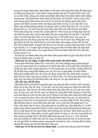 trong tình trạng bệnh năng bệnh nhân có thể giảm khả năng hiểu hoặc dễ dàng quên 
đi những nội dung bác sĩ giải thích, trong trường hợp này thì người thầy thuốc cần 
có sự kiên nhẫn ,thông cảm nhằm giúp bệnh nhân nhận thức được bệnh tránh những 
trường hợp phủ định bênh, bệnh nhân sẽ dấu thuốc và bỏ thuốc. Hoặc trong nhiều 
tình huống người bệnh hoàn toàn mất đi sự tỉnh táo thì những người thân hoặc 
người nuôi bệnh của bệnh nhân cần được giải thích rõ ràng về các đặc điểm của 
bệnh cùng những phương pháp xét nghiệm, điều trị thích hợp hạn chế viêc trị liệu 
không liên tục, tìm kiếm các phương pháp chữa bệnh mê tính dị đoan làm bênh 
thêm trầm trọng hay có thái độ xa lánh ghét bỏ. Như trong các trường hợp cấp cứu 
tâm thần thì giáo dục cũng là một phần rất quan trọng được đề cập đến ví dụ bệnh 
nhân với một khởi phát mới về cơn hoảng loạn có thể tránh được viêc quay lại 
phòng cấp cứu nếu được giáo dục tốt về bản chất của rối loạn này. Đồng thời việc 
giải thích chi tiết các tình huống có thể tránh được nhìn nhận sai lầm, bối rối hay 
lầm lẫn từ bệnh nhân và người nhà đem lại lợi ích cho cả bệnh nhân gia đình và đội 
ngũ cán bộ y tế. Và ngôn ngữ sử dụng trong giao tiếp với bệnh nhân cần phải đơn 
giảm dễ hiểu tránh dung các từ ngữ chuyên môn làm bệnh nhân khó hiểu dẫn đến 
hoang mang lo sợ. 
Sự hợp tác của bệnh nhân cũng như thân nhân người bệnh sẽ góp một phần rất lớn 
trong sự thành công của điều trị. 
- Đánh giá các tác dụng và phục hồi mong muốn cho bệnh nhân. 
Trong quá trình thăm khám bác sĩ cần chú ý tìm hiểu những mong muốn nguyện 
vọng của người bệnh để có hướng xử trí thích hợp. Bác sĩ theo dõi diễn tiến bệnh và 
thông báo giải thích những thông tin về tình trạng hiện tại của bênh, những diễn tiến 
tốt dù nhỏ cũng mang đến những cảm xúc tích cưc sẽ góp phần cải thiện bệnh. 
Đồng thời những diễn tiến xấu cũng cần được thông báo cho bệnh nhân và người 
thân để thảo luân cùng tìm ra hướng xử trí thích hợp ,viêc thông báo phải được thực 
hiện một cách khéo léo để không làm mất lòng tin vào quá trình điều trị. 
- Đề xuất thay đổi lối sống. 
Một phần không thể thiếu trong hiệu quả của công tác điều trị bênh cạnh sử dụng 
thuốc đó là thay đổi lối sống. VÍ dụ như việc bỏ rượu trong các bệnh loạn thần thứ 
phát do rượu. Đặc biệt đa số những bênh nhân tâm thần như các rối loạn loạn thần 
hay rối loạn cảm xúc khí sắc ngay cả những lúc chưa phát bệnh thường có một tính 
cách khá khép kín thu rút như một yếu tố thuận lợi để khởi phát bệnh nên bênh cạnh 
viêc sử dụng hóa dược để trị liệu nên đề nghị bệnh nhân tham gia các liệu trình trị 
liệu tâm lý kèm theo sẽ rất giúp ích sự hồi phục và tái hòa nhập xã hôi. Nên hưỡng 
dẫn đễ bệnh nhân tự chọn hình thức phù hợp nếu có thể như liệu pháp tâm lí cá 
nhân, liệu pháp tâm lý nhóm, liệu pháp tâm lý gia đình hay liệu pháp tâm lý- xã hôi 
hoặc trong trường hợp bệnh nhân tỏ ra khó chịu kiên quyết không hợp tác tham gia 
bất cứ hoạt động nào thì người thầy thuốc không nên ép buộc bệnh nhân mà cần có 
thái độ tôn trong , chấp nhân ý muốn người bệnh rồi căng cứ vào tình trạng bệnh mà 
đưa ra phương pháp hợp lý để bênh nhân tham gia một cách vô ý. Viêc tạo được 
một môi trường tốt nhằm thay đổi lối sống của bệnh nhân đòi hỏi có sự nổ lực hợp 
tác của gia đình và những người xung quanh nên phải tư vấn và hướng dẫ kỹ lưỡng 
những đối tượng này thì mới đạt được hiệu quả. 
- Khơi gợi và trả lời câu hỏi cho bệnh nhân: sau khi hoàn tất quá trình hỏi bệnh 
16 
 