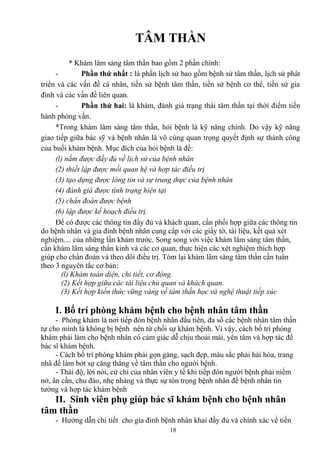TÂM THẦN 
* Khám lâm sàng tâm thần bao gồm 2 phần chính: 
- Phần thứ nhất : là phần lịch sử bao gồm bệnh sử tâm thần, lịch sử phát 
triển và các vấn đề cá nhân, tiền sử bệnh tâm thần, tiền sử bệnh cơ thể, tiền sử gia 
đình và các vấn đề liên quan. 
- Phần thứ hai: là khám, đánh giá trạng thái tâm thần tại thời điểm tiến 
hành phỏng vấn. 
*Trong khám lâm sàng tâm thần, hỏi bệnh là kỹ năng chính. Do vậy kỹ năng 
giao tiếp giữa bác sỹ và bệnh nhân là vô cùng quan trọng quyết định sự thành công 
của buổi khám bệnh. Mục đích của hỏi bệnh là để: 
(l) nắm được đầy đủ về lịch sử của bệnh nhân 
(2) thiết lập được mối quan hệ và hợp tác điều trị 
(3) tạo dựng được lòng tin và sự trung thực của bệnh nhân 
(4) đánh giá được tình trạng hiện tại 
(5) chẩn đoán được bệnh 
(6) lập được kế hoạch điều trị. 
Để có được các thông tin đầy đủ và khách quan, cần phối hợp giữa các thông tin 
do bệnh nhân và gia đình bệnh nhân cung cấp với các giấy tờ, tài liệu, kết quả xét 
nghiệm.... của những lần khám trước. Song song với việc khám lâm sàng tâm thần, 
cần khám lâm sàng thần kinh và các cơ quan, thực hiện các xét nghiệm thích hợp 
giúp cho chẩn đoán và theo dõi điều trị. Tóm lại khám lâm sàng tâm thần cần tuân 
theo 3 nguyên tắc cơ bản: 
(l) Khám toàn diện, chi tiết, cơ động. 
(2) Kết hợp giữa các tài liệu chủ quan và khách quan. 
(3) Kết hợp kiến thức vững vàng về tâm thần học và nghệ thuật tiếp xúc 
I. Bố trí phòng khám bệnh cho bệnh nhân tâm thần 
- Phòng khám là nơi tiếp đón bệnh nhân đầu tiên, đa số các bệnh nhân tâm thần 
tự cho mình là không bị bệnh nên từ chối sự khám bệnh. Vì vậy, cách bố trí phòng 
khám phải làm cho bệnh nhân có cảm giác dễ chịu thoải mái, yên tâm và hợp tác để 
bác sĩ khám bệnh. 
- Cách bố trí phòng khám phải gọn gàng, sạch đẹp, màu sắc phải hài hòa, trang 
nhã để làm bớt sự căng thẳng về tâm thần cho người bệnh. 
- Thái độ, lời nói, cử chỉ của nhân viên y tế khi tiếp đón người bệnh phải niềm 
nở, ân cần, chu đáo, nhẹ nhàng và thực sự tôn trọng bệnh nhân để bệnh nhân tin 
tưởng và hợp tác khám bệnh 
II. Sinh viên phụ giúp bác sĩ khám bệnh cho bệnh nhân 
tâm thần 
- Hướng dẫn chi tiết cho gia đình bệnh nhân khai đầy đủ và chính xác về tiền 
18 
 