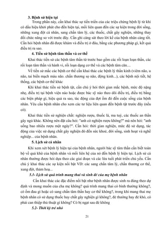 3. Bệnh sử hiện tại 
Trong phần này, cần khai thác sự tiến triển của các triệu chứng bệnh lý từ khi 
có dấu hiệu khởi phát cho đến hiện tại, mối liên quan đến các sự kiện trong đời sống, 
những xung đột cá nhân, sang chấn tâm lý, các thuốc, chất gây nghiện, những thay 
đổi chức năng so với trước đây. Cần ghi càng sát theo lời kể của bệnh nhân càng tốt. 
Cần hỏi bệnh nhân đã được khám và điều trị ở đâu, bằng các phương pháp gì, kết quả 
điều trị ra sao. 
4. Tiền sử bệnh tâm thần và cơ thể 
Khai thác tiền sử các bệnh tâm thần từ trước bao gồm các rối loạn loạn thần, các 
rối loạn tâm thần và hành vi, rối loạn dạng cơ thể và các bệnh tâm căn.... 
Về tiền sử mắc các bệnh cơ thể cần khai thác các bệnh lý thần kinh (viêm não, u 
não, tai biến mạch máu não. chấn thương sọ não, động kinh...), các bệnh nội tiết, hệ 
thống, các bệnh cơ thể khác 
Khi khai thác tiền sử bệnh tật, cần chú ý hỏi thời gian mắc bệnh, mức độ nặng 
nhẹ, điều trị tại bệnh viện nào hoặc được bác sỹ nào theo dõi điều trị, điều trị bằng 
các biện pháp gì, hiệu quả ra sao, tác động của đợt ốm đó đến cuộc sống của bệnh 
nhân. Yêu cầu bệnh nhân cho xem các tư liệu liên quan đến bệnh tật trước đây (nếu 
có). 
Khai thác tiền sử nghiện chất: nghiện rượu, thuốc lá, ma tuý, các thuốc an thần 
gây ngủ khác. Không nên đặt câu hỏi: "anh có nghiện rượu không?" mà nên hỏi: "anh 
uống bao nhiêu rượu một ngày?". Cần hỏi: thời gian nghiện, mức độ sử dụng, tác 
động của việc sử dụng chất gây nghiện đó đến sức khoẻ, đời sống, sinh hoạt và nghề 
nghiệp... của bệnh nhân. 
5. Lịch sử cá nhân 
Khi xem xét bệnh lý hiện tại của bệnh nhân, người bác sỹ tâm thần cần biết toàn 
bộ về quá khứ của bệnh nhân và mối liên hệ của nó đến bệnh lý hiện tại. Lịch sử cá 
nhân thường được hỏi dựa theo các giai đoạn và các lứa tuổi phát triển chủ yếu. Cần 
chú ý khai thác các sự kiện nổi bật VD: các sang chấn tâm lý, chấn thương cơ thể, 
xung đột, thảm hoạ... 
5.1- Lịch sử quá trình mang thai và sinh đẻ của mẹ bệnh nhân 
Cần khai thác các đặc điểm nổi bật như bệnh nhân được sinh ra đúng theo dự 
định và mong muốn của cha mẹ không? quá trình mang thai có bình thường không?, 
có ốm đau gì hoặc có sang chấn tâm thần hay cơ thể không?, trong khi mang thai mẹ 
bệnh nhân có sử dụng thuốc hay chất gây nghiện gì không?, đẻ thường hay đẻ khó, có 
phải can thiệp thủ thuật gì không? Có bị ngạt sau đẻ không 
5.2- Thời kỳ trẻ nhỏ 
21 
 