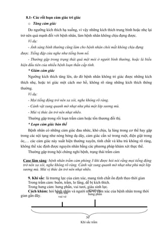 8.1- Các rối loạn cảm giác tri giác 
o Tăng cảm giác 
Do ngưỡng kích thích hạ xuống, vì vậy những kích thích trung bình hoặc nhẹ lại 
trở nên quá mạnh đối với bệnh nhân, làm bệnh nhân không chịu đựng được. 
Ví dụ: 
- Ánh sáng bình thường cũng làm cho bệnh nhân chói mắt không chịu đựng 
được. Tiếng đập cửa nghe như tiếng bom nổ. 
- Thường gặp trong trạng thái quá mệt mỏi ở người bình thường, hoặc là biểu 
hiện đầu tiên của nhiều bệnh loạn thần cấp tính. 
* Giảm cảm giác 
Ngưỡng kích thích tăng lên, do đó bệnh nhân không tri giác được những kích 
thích nhẹ, hoặc tri giác một cách mơ hồ, không rõ ràng những kích thích thông 
thường. 
Ví dụ: 
- Mọi tiếng động trở nên xa xôi, nghe không rõ ràng. 
- Cảnh vật xung quanh mờ nhạt như phủ một lớp sương mù. 
- Mùi vị thức ăn trở nên nhạt nhẽo. 
Thường gặp trong rối loạn trầm cảm hoặc tổn thương đồi thị. 
* Loạn cảm giác bản thể 
Bệnh nhân có những cảm giác đau nhức, khó chịu, lạ lùng trong cơ thể hay gặp 
trong các nội tạng như nóng bỏng dạ dày, cảm giác cắn xé trong ruột, điện giật trong 
óc,… các cảm giác này xuất hiện thường xuyên, tính chất và khu trú không rõ ràng, 
không thể xác định được nguyên nhân bằng các phương pháp khám xét thực thể. 
Thường gặp trong hội chứng nghi bệnh, trạng thái trầm cảm 
Case lâm sàng: bệnh nhân trầm cảm phòng 3 khi được hỏi nói rằng mọi tiếng động 
trở nên xa xôi, nghe không rõ ràng. Cảnh vật xung quanh mờ nhạt như phủ một lớp 
sương mù. Mùi vị thức ăn trở nên nhạt nhẽo. 
9. Khí sắc: là trương lực của cảm xúc, mang tính chất ổn định theo thời gian 
Trong trầm cảm: buồn, trầm, lo lắng, dễ bị kích thích. 
Trong hưng cảm: hưng phấn, vui tươi, giàu sinh lực. 
Cách khám: hỏi bệnh nhân và người nhà về cảm xúc của bệnh nhân trong thời 
gian gần đây. 
30 
Khí sắc trầm 
Cảm xúc 
vui vẻ 
Cảm xúc 
hưng phấn 
 
