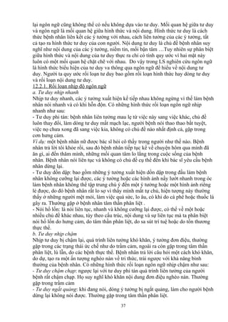 lại ngôn ngữ cũng không thể có nếu không dựa vào tư duy. Mối quan hệ giữa tư duy 
và ngôn ngữ là mối quan hệ giữa hình thức và nội dung. Hình thức tư duy là cách 
thức bệnh nhân liên kết các ý tưởng với nhau, cách liên tưởng của các ý tưởng, tất 
cả tạo ra hình thức tư duy của con người. Nội dung tư duy là chủ đề bệnh nhân suy 
nghĩ như nội dung của các ý tưởng, niềm tin, mối bận tâm …Tuy nhiên sự phân biệt 
giữa hình thức và nội dung của tư duy thực ra chỉ có tính quy ước vì hai mặt này 
luôn có một mối quan hệ chặt chẽ với nhau. Do vậy trong LS nghiên cứu ngôn ngữ 
là hình thức biểu hiện của tư duy va thông qua ngôn ngữ để hiểu về nội dung tư 
duy. Người ta quy ước rối loạn tư duy bao gồm rối loạn hình thức hay dòng tư duy 
và rối loạn nội dung tư duy. 
12.2.1. Rối loạn nhịp độ ngôn ngữ 
a. Tư duy nhịp nhanh 
Nhịp tư duy nhanh, các ý tưởng xuất hiện kế tiếp nhau không ngừng vì thế làm bệnh 
nhân nói nhanh và có khi hỗn độn. Có những hình thức rối loạn ngôn ngữ nhịp 
nhanh như sau: 
- Tư duy phi tán: bệnh nhân liên tưởng mau lẹ từ việc này sang việc khác, chủ đề 
luôn thay đổi, làm dòng tư duy mất mạch lạc, người bệnh nói thao thao bất tuyệt, 
việc nọ chưa xong đã sang việc kia, không có chủ đề nào nhất định cả, gặp trong 
cơn hưng cảm. 
Ví dụ: một bệnh nhân nữ được bác sĩ hỏi cô thấy trong người như thế nào. Bệnh 
nhân trả lời tôi khỏe rồi, sau đó bệnh nhân tiếp tục kể về chuyện hôm qua mình đã 
ăn gì, ai đến thăm mình, những mối quan tâm lo lắng trong cuộc sống của bệnh 
nhân. Bệnh nhân nói liên tục và không có chủ đề cụ thể đến khi bác sĩ yêu cầu bệnh 
nhân dừng lại. 
- Tư duy dồn dập: bao gồm những ý tưởng xuất hiện dồn dập trong đầu làm bệnh 
nhân không cưỡng lại được, các ý tưởng hoặc các hình ảnh nầy lướt nhanh trong óc 
làm bệnh nhân không thể tập trung chú ý đến một ý tưởng hoặc một hình ảnh riêng 
lẻ được, do đó bệnh nhân rất lo sợ vì thấy mình mất tự chủ, hiện tượng này thường 
thấy ở những người mệt mỏi, làm việc quá sức, lo âu, có khi do cà phê hoặc thuốc lá 
gây ra. Thường gặp ở bệnh nhân tâm thần phân liệt . 
- Nói hổ lốn: là nói liên tục, nhanh và không cưỡng lại được, có thể về một hoặc 
nhiều chủ đề khác nhau, tùy theo cấu trúc, nội dung và sự liên tục mà ta phân biệt 
nói hổ lốn do hưng cảm, do tâm thần phân liệt, do sa sút trí tuệ hoặc do tổn thương 
thực thể. 
b. Tư duy nhịp chậm 
Nhịp tư duy bị chậm lại, quá trình liên tưởng khó khăn, ý tưởng đơn điệu, thường 
gặp trong các trạng thái ức chế như do trầm cảm, ngoài ra còn gặp trong tâm thần 
phân liệt, lú lẫn, do các bệnh thực thể. Bệnh nhân trả lời câu hỏi một cách khó khăn, 
do dự, tạo ra một ấn tượng nghèo nàn về tri thức, trái ngược với khả năng bình 
thường của bệnh nhân. Có những hình thức rối loạn ngôn ngữ nhịp chậm như sau: 
- Tư duy chậm chạp: ngược lại với tư duy phi tán quá trình liên tưởng của người 
bệnh rất chậm chạp. Họ suy nghĩ khó khăn nội dung đơn điệu nghèo nàn. Thường 
gặp trong trầm cảm 
- Tư duy ngắt quảng: khi đang nói, dòng ý tưởng bị ngắt quảng, làm cho người bệnh 
dừng lại không nói được. Thường gặp trong tâm thần phân liệt. 
37 
 