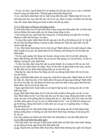 - Tư duy lai nhai: người bệnh kể tỉ mỉ những chi tiết chủ yếu của sự việc và rất khó 
chuyển sang nội dung khác. Thường gặp trong bệnh động kinh. 
Ví dụ: một bệnh nhân được hỏi là Anh ta học đến lớp mấy? Bệnh nhân kể tỉ mỉ chi 
tiết từng năm học, học như thế nào, thi rớt ra sao, được cô giáo vớt điểm cho lên lớp 
mấy lần, bệnh nhân không tự thoát ra khỏi chủ đề này được. 
12.2.2 . Rối loạn sự liên tục của dòng tư duy : 
Là một biểu hiện của rối loạn hình thái tư duy trong tâm thần phân liệt, nó biểu hiện 
một sự không liên quan giữa các nội dung trong dòng tư duy. 
- Liên tưởng rời rạc: quá trình liên tưởng các ý tưởng không còn gắn kết với nhau, 
không có mối liên hệ logic với nhau. 
- Tư duy tiếp tuyến: bệnh nhân khi đề cập một việc đề gì thì không nói rõ về vấn đề 
đó mà tiếp cận bằng những ý tưởng xa gần, không trực tiếp liên quan đến vấn đề 
mình muốn đề cập. 
Ví dụ: Một bệnh nhân được hỏi là Anh tên gì? Bệnh nhân trả lời mình từng đi chùa, 
hiện là phật tử tại gia, lấy pháp danh là Chí Dương, chứ không trả lời tên thật của 
bệnh nhân. 
- Tư duy ngắt quãng: khi đang nói chuyện, dòng tư duy như bị cắt đứt, dừng lại, 
bệnh nhân không nói tiếp được, lát sau lại nói tiếp nhưng với chủ đề khác, có khi có 
những ý tưởng ký sinh, định hình. 
- Tư duy lịm dần: đặc trưng bởi một sự giảm nhanh về cả lượng từ lẫn sự xúc tích 
trong lời nói, bệnh nhân nói chậm, thưa và nhỏ dần rồi gián đoạn hoàn toàn, sau đó 
lại dần dần nói lại, bệnh nhân không hiểu tại sao lại như vậy. 
- Đáp lập lại: mặc dù được hỏi bằng câu hỏi sau nhưng bệnh nhân vẫn trả lời cho 
câu hỏi trước. 
Ví dụ: một bệnh nhân được hỏi sang nay Anh đã ăn sáng chưa. Bệnh nhân trả lời tôi 
ăn cháo rồi, tiếp theo bác sĩ hỏi bệnh nhân:Tối qua anh ngủ ngon không? bệnh nhân 
trả lời tôi ăn cháo rồi, khi được hỏi hôm nay anh cảm thấy trong người như thế nào 
bệnh nhân vẫn trả lời tôi ăn cháo rồi. 
- Ngôn ngữ định hình: bệnh nhân cứ nói lập đi lập lại một ý tưởng nào đó có tính 
chất máy móc. 
Ví dụ: Một bệnh nhân được hỏi là Anh cho biết sự khác nhau giữa con bò và con 
trâu. Bệnh nhân trả lời “con trâu màu đen con bò màu vàng, nhưng tâm tánh và tính 
cách của trâu và bò giống nhau là chúng đều ăn cỏ”. Khi được hỏi là là Anh cho biết 
sự khác nhau giữa con gà và con vịt, bệnh nhân trả lời “ con vịt biết bơi nhưng con 
gà thì không, nhưng tâm tánh và tính cách của con gà và vịt giống nhau vì chúng 
đều biết kiếm ăn” 
- Xung động lời nói: đột nhiên bệnh nhân nói một tràng dài rồi im bặt, bệnh nhân 
không cưỡng được và không do một kích thích thích hợp, thường có nội dung thô 
lỗ, tục tỉu. 
Các triệu chứng của nhóm này biểu hiện cho tính phân ly của tâm thần phân liệt. 
12.23 . Rối loạn hình thức phát ngôn 
- Nói một mình: hay còn gọi là độc thoại, bệnh nhân nói lẩm bẩm một mình, không 
có nội dung rõ ràng, gặp trong tâm thần phân liệt. 
Ví dụ: Người nhà của bệnh nhân Nam khai. Bệnh nhân thường hay ngồi nói chuyện 
38 
 