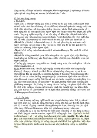 dòng tư duy, rối loạn hình thức phát ngôn, kết cấu ngôn ngữ, ý nghĩa mục đích của 
ngôn ngữ về từng dạng rối loạn cụ thể như đã nêu ở trên. 
12.2.6. Nội dung tư duy 
a. Định kiến 
Định kiến: là những ý tưởng quá mức, ý tưởng ưu thế quá mức, là nhận định phát 
sinh từ hoàn cảnh thực tế,nhưng về sau chiếm vị trí ưu thế quá mức trong ý thức của 
bênh nhân kèm theo tình trạng căng thẳng cảm xúc. Ví dụ: đánh giá quá mức về 1 
hành động nào đó của người khác, người bệnh cho rằng đó là sự xúc phạm, chế giễu 
mình. Càng suy nghĩ càng thấy nó trở nên nặng nề, khó chịu, chi phối toàn bộ tư 
tưởng, cảm xúc và hành động của người bệnh. Người bệnh bận rộn với ý nghĩ đau 
khổ về sự bị xúc phạm này và tìm kế hoạch trả thù. đặc điểm của định kíên là: 
- Định kiến phát sinh từ hoàn cảnh thực tế như một phản ứng tự nhiên của một 
người trước các sự kiện thực tế đó. Tuy nhiên, phản ứng đó trở nên quá mức và 
chiếm ưu thế trong ý thức người bệnh. 
- Người bệnh không thấy chỗ sai của định kiến nên không tự đấu tranh để xoá bỏ 
định kiến. 
- Định kiến không trở thành quan điểm vững chắc của người bệnh, việc đả thông, 
thuyết phục có thể làm suy yếu định kiến, có khi với thời gian, định kiến tự nó mờ 
nhạt và mất đi. 
- Thường gặp trong các trạng thái trầm cảm (ý tưởng tự ty, cho mình phẩm chất xấu 
nhiều khuyết điểm…) 
Ví dụ: Bệnh nhân nam, 84 tuổi, nghề ngiệp hiện tại nhân viên bán hàng đa cấp 
khoảng 1 năm nay, kinh tế gia đình đủ ăn, hiện tại sống chung với vợ, có 4 con 
nhưng tất cả đều lập gia đình, sống riêng. Khoảng 1 tháng nay bệnh nhân gặp khó 
khăn về việc tài chính, lo lắng trong công việc kinh doanh, bệnh nhân tìm đến sự 
giúp đỡ của cô em gái nuôi ở Sài Gòn về mặt tài chính, em gái bệnh nhân đồng ý và 
yêu cầu bệnh nhân gửi lại số tài khoản vì đã quên, nhưng bệnh nhân cho rằng em 
gái không muốn gửi tiền, không tin tưởng và xem thường, xúc phạm bệnh nhân. Sau 
đó bệnh nhân ngồi nói chuyện một mình tự trách bản thân là làm việc không hiệu 
quả, cảm thấy có lỗi với bản thân và vợ, bệnh nhân cảm thấy bất lực và cô đơn, con 
cái không quan tâm đến mình. 
12.2.7. Ám ảnh : 
Là một ý tưởng, một suy nghĩ hay là một khuynh hướng chiếm lĩnh lấy tâm trí 
của bệnh nhân một cách dai dẳng, thường là không phù hợp với thực tế, bệnh nhân 
biết đó là sai và cố gắng xua đuổi đi song không thể được, điều này làm cho bệnh 
nhân lo sợ. Điều này làm nên sự khác biệt giữa hoang tưởng và ám ảnh. 
Để chống lại sự lo sợ này thường thì bệnh nhân có những lời nói, động tác hoặc 
một hành động để tự trấn an mình, ta gọi đó là những nghi thức. Nghi thức ám ảnh 
là những hành vi vô lý và không thích hợp mà bệnh nhân cảm thấy bị cưỡng bức 
phải làm mặc dù bệnh nhân biết được tính chất phi lý và phiền phức của nó. Bệnh 
nhân buộc phải thực hiện lặp lại những động tác dưới hình thái nghi thức. Việc thực 
hiện này làm giảm lo âu (lo âu sẽ tăng nếu có khuynh hướng chống lại nghi thức 
này). 
40 
 