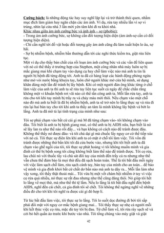 Cưỡng bách: là những động tác hay suy nghĩ lặp lại và trở thành thói quen, nhằm 
mục đích làm giảm hay ngăn chặn các ám ảnh. Ví dụ, rửa tay nhiều lần vì sợ vi 
trùng, nhìn lại cửa nhà 3 lần mới yên tâm khi đi ra khỏi nhà. 
Khác nhau giữa ám ảnh cưỡng bức và ánh ảnh – sợ (phobie): 
- Trong ám ảnh cưỡng bức, sợ không cần đối tượng hiện diện (ám ảnh-sợ cần có đối 
tượng hiện diện). 
- Chỉ cần nghĩ tới đồ vật hoặc đối tượng gây ám ảnh cũng đủ làm xuất hiện lo âu, sợ 
hãi. 
- Sợ bị nhiễm bệnh, nhiễm bần thường dẫn tới các nghi thức kiểm tra, giặt rửa liên 
tục. 
Một ví dụ cho thấy bản chất của rối loạn ám ảnh cưỡng bức và các vấn đề liên quan 
với nó có thể thấy ở trường hợp của Stephen, một công nhân nhà máy luôn sợ bị 
mắc giang mai khi chạm tay vào dụng cụ hay chỗ làm việc nào mà anh ta tin là 
người bị bệnh đã từng động tới. Anh ta đã có hàng loạt các hành động phòng ngừa 
như mở vòi nước bằng khuỷu tay, luôn chờ người khác mở cửa hộ mình, sử dụng 
khăn dùng một lần để tránh bị lây bệnh. Khi có một người đàn ông khác từng ở chỗ 
làm việc của anh ta thì anh ta sẽ rửa tay liên tục suốt cả ngày để chắc chắn rằng 
không một vi khuẩn bệnh rơi vãi nào có thể tấn công anh ta. Mỗi lần rửa tay, anh ta 
rửa cho tới khi tay mình bị trầy ra và chảy máu mới thôi. Nếu chạm vào một chỗ 
nào đó mà anh ta biết là đã bị nhiễm bệnh, anh ta sẽ trở nên lo lắng thực sự và rửa đi 
rửa lại hai bàn tay cho tới khi anh ta thấy an tâm là mình không lây bệnh và bớt lo 
lắng. Anh ta đã mô tả lại tình trạng của mình như sau: 
Tôi sợ phải chạm vào bất cứ cái gì mà M đã từng chạm vào- tôi không chạm vào 
đâu. Tôi biết là anh ta bị bệnh giang mai, có thể anh ta bị AIDS nữa, bạn biết là nó 
sẽ lây lan ra như thế nào rồi đấy... và bạn không có cách nào để tránh được đâu. 
Không thể thấy nó được đâu- và tôi chả dại gì mà chuốc lấy nguy cơ có thể tiếp xúc 
với nó cả. Tôi thực sự điên lên khi anh ta có mặt ở chỗ tôi làm việc. Tôi vốn đã 
tránh được những thứ bẩn khi tôi đá cửa bước vào, nhưng khi tôi biết anh ta đã 
chạm vào ghế ngồi của tôi, tôi thực sự phát hoảng vì tôi không muốn mình và gia 
đình có thể bị bệnh song tôi cũng không biết làm thế nào để tránh được. Tôi cọ rửa, 
lau chùi nó với thuốc tẩy và chà sát đôi tay của mình đến trầy cả ra nhưng như thế 
vẫn chưa thể đảm bảo là mọi thứ đều đã sạch hoàn toàn. Thế là tôi bắt đầu mỗi ngày 
với việc làm sạch chỗ làm, rửa sạch cánh tay, bàn tay của mình cho an toàn... để bảo 
vệ mình và gia đình khỏi bất cứ chất dơ bẩn nào mà anh ta dây ra... Mỗi lần làm như 
vậy xong, tôi thấy thật thoải mái... Tôi vừa bị một vết chàm bội nhiễm ở tay vì việc 
cọ rửa quá nhiều, nó thực sự rất đau nhưng như thế cũng đáng thôi. Nó giúp tôi hết 
lo lắng về mọi thứ, mà như thế thì tệ lắm. Nếu lo lắng là tôi bắt đầu nghĩ đến bệnh 
AIDS, nghĩ đến cái chết, cả gia đình tôi sẽ chết. Tôi không thể ngừng nghĩ về những 
điều đó cho tới khi tôi nghĩ ra được cái gì đó hợp lí. 
Từ lúc bắt đầu làm việc, tôi thực sự lo lắng. Tôi lo suốt dọc đường đi bởi tôi sắp 
phải đối mặt với nguy cơ mắc bệnh giang mai... Tôi thấy thực sự nhẹ cả người mỗi 
khi kết thúc việc cọ rửa, mặc dù tay tôi bị đau. Từ chỗ làm về, tôi rửa ráy sạch sẽ và 
cởi bỏ hết quần áo trước khi bước vào nhà. Tôi tống chúng vào máy giặt và giặt 
42 
 